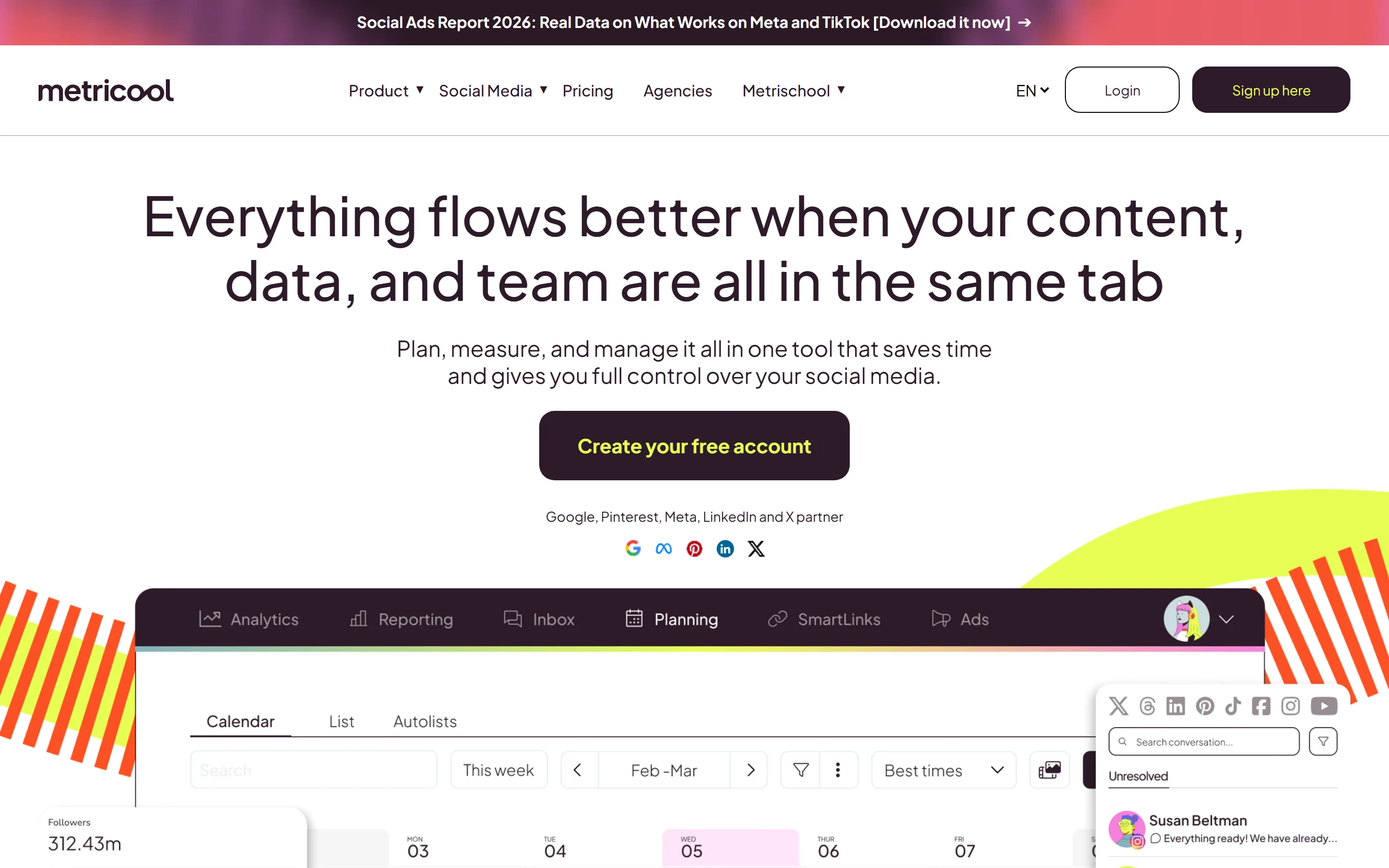 Metricool homepage hero: a promo bar for the Social Ads Report 2026 on Meta and TikTok; the navigation with Product, Social Media, Pricing, Agencies, Metrischool, Login and Sign up here; the headline “Everything flows better when your content, data, and team are all in the same tab”; the line “Plan, measure, and manage it all in one tool that saves time and gives you full control over your social media.”; a Create your free account button; the line Google, Pinterest, Meta, LinkedIn and X partner with their logos; and the top of a product mock-up with Analytics, Reporting, Inbox, Planning, SmartLinks and Ads tabs, a Planning calendar on the Calendar tab and a floating inbox panel